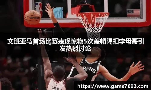 文班亚马首场比赛表现惊艳5次盖帽隔扣字母哥引发热烈讨论